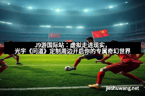 J9游国际站：虚拟走进现实，光宇《问道》定制周边开启你的专属奇幻世界